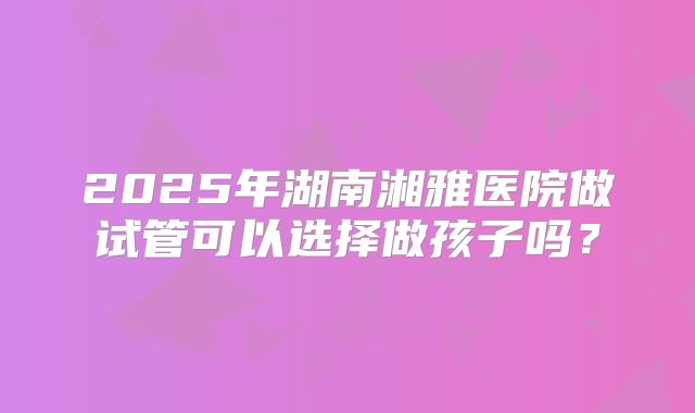 2025年湖南湘雅医院做试管可以选择做孩子吗?