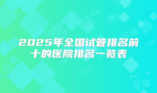 2025年全国试管排名前十的医院排名一览表