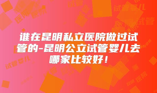 谁在昆明私立医院做过试管的-昆明公立试管婴儿去哪家比较好!