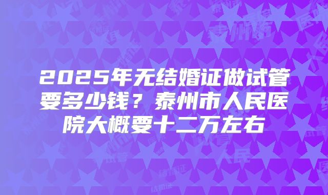 2025年无结婚证做试管要多少钱?泰州市人民医院大概要十二万左右