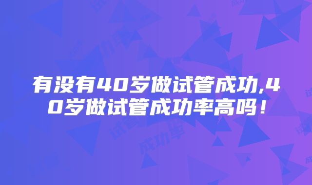 有没有40岁做试管成功,40岁做试管成功率高吗!