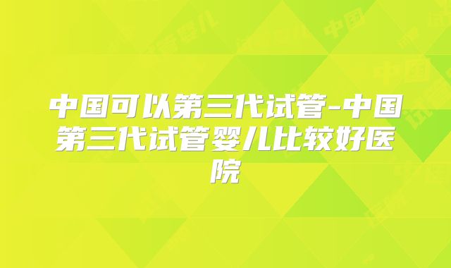中国可以第三代试管-中国第三代试管婴儿比较好医院