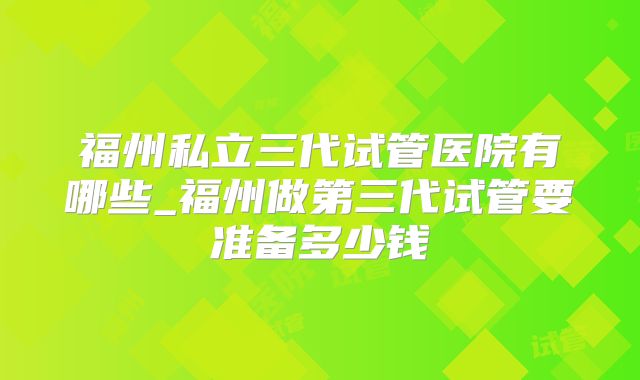 福州私立三代试管医院有哪些_福州做第三代试管要准备多少钱