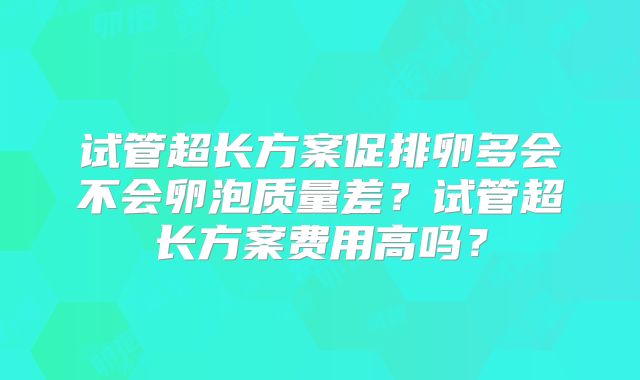 试管超长方案促排卵多会不会卵泡质量差?试管超长方案费用高吗?