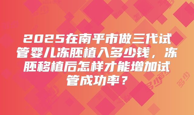 2025在南平市做三代试管婴儿冻胚植入多少钱,冻胚移植后怎样才能增加试管成功率?
