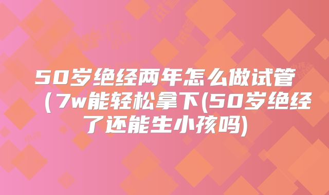 50岁绝经两年怎么做试管(7w能轻松拿下(50岁绝经了还能生小孩吗)