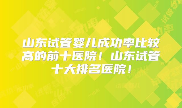 山东试管婴儿成功率比较高的前十医院!山东试管十大排名医院!
