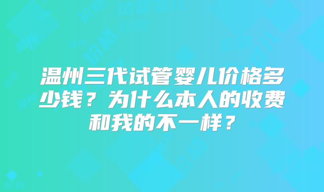 温州三代试管婴儿价格多少钱？为什么本人的收费和我的不一样？