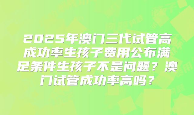 2025年澳门三代试管高成功率生孩子费用公布满足条件生孩子不是问题？澳门试管成功率高吗？