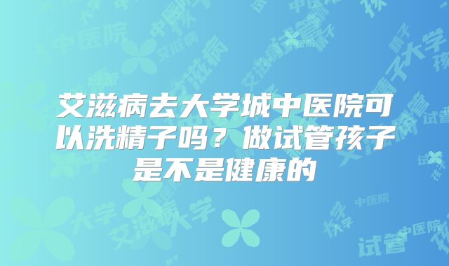 艾滋病去大学城中医院可以洗精子吗?做试管孩子是不是健康的