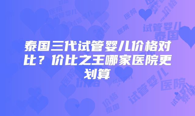 泰国三代试管婴儿价格对比？价比之王哪家医院更划算