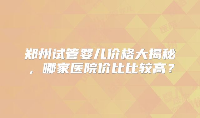 郑州试管婴儿价格大揭秘,哪家医院价比比较高?