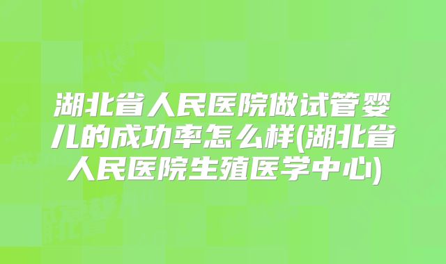 湖北省人民医院做试管婴儿的成功率怎么样(湖北省人民医院生殖医学中心)