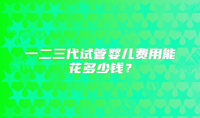 一二三代试管婴儿费用能花多少钱？
