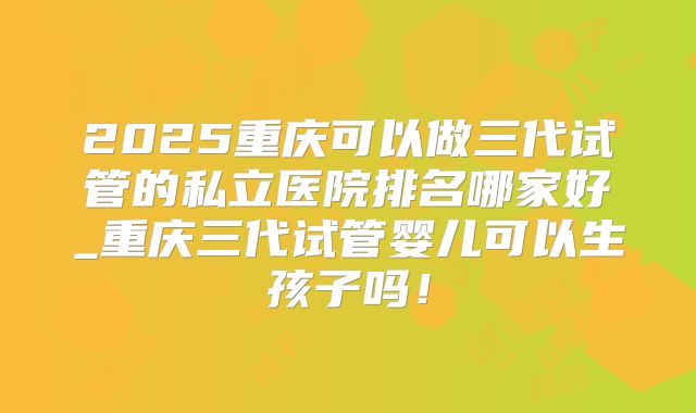 2025重庆可以做三代试管的私立医院排名哪家好_重庆三代试管婴儿可以生孩子吗!