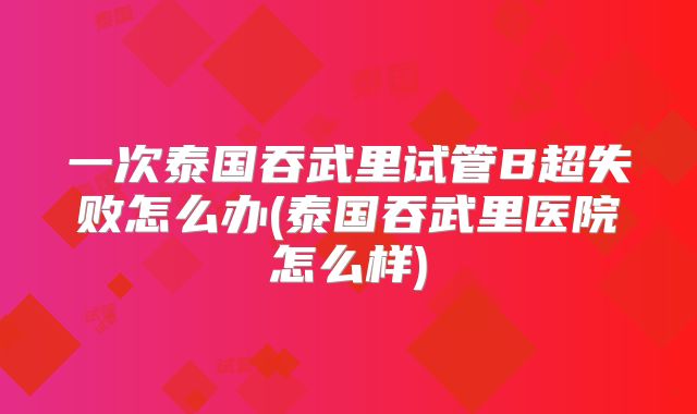 一次泰国吞武里试管B超失败怎么办(泰国吞武里医院怎么样)