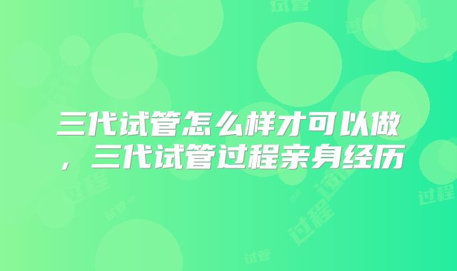 三代试管怎么样才可以做，三代试管过程亲身经历