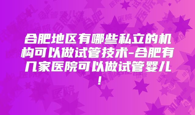 合肥地区有哪些私立的机构可以做试管技术-合肥有几家医院可以做试管婴儿！