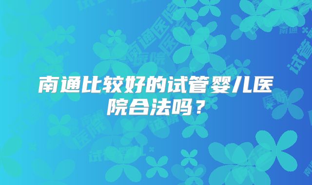 南通比较好的试管婴儿医院合法吗？