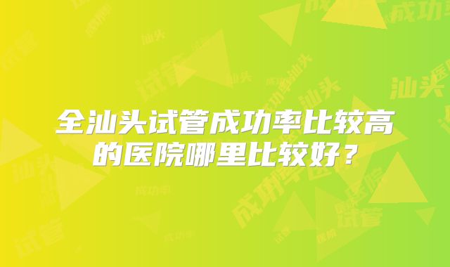 全汕头试管成功率比较高的医院哪里比较好？