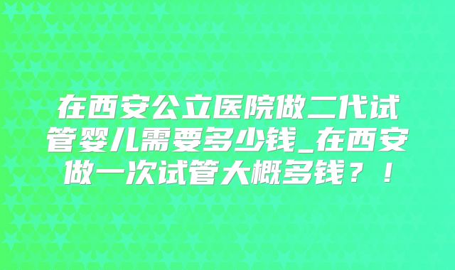 在西安公立医院做二代试管婴儿需要多少钱_在西安做一次试管大概多钱？！