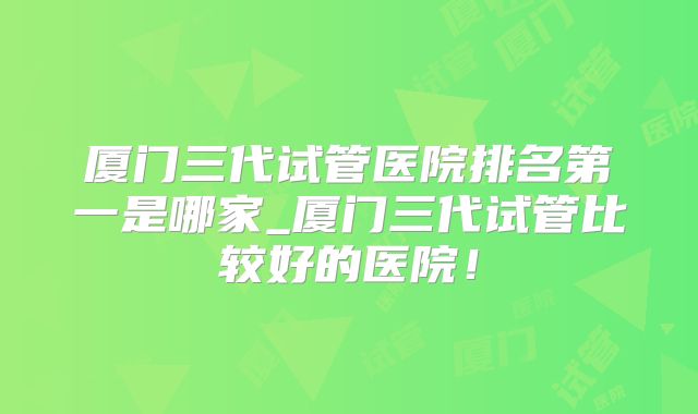 厦门三代试管医院排名第一是哪家_厦门三代试管比较好的医院！