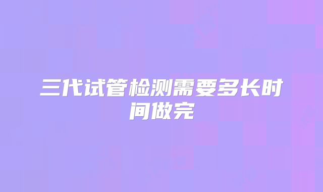 三代试管检测需要多长时间做完