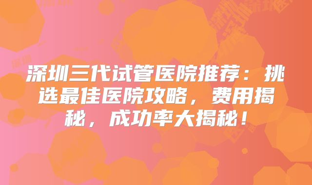 深圳三代试管医院推荐:挑选最佳医院攻略,费用揭秘,成功率大揭秘!