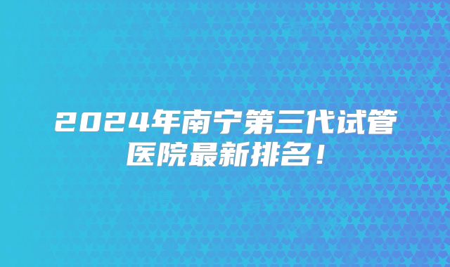 2024年南宁第三代试管医院最新排名！
