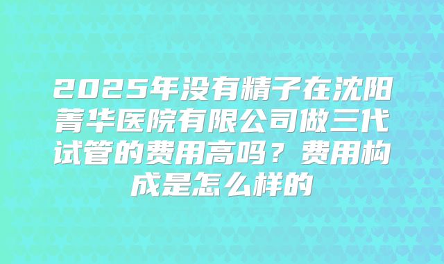 2025年没有精子在沈阳菁华医院有限公司做三代试管的费用高吗？费用构成是怎么样的
