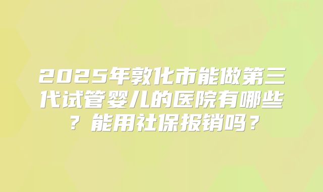 2025年敦化市能做第三代试管婴儿的医院有哪些？能用社保报销吗？