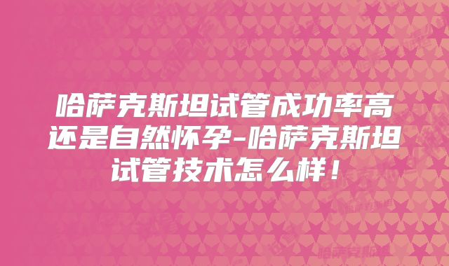 哈萨克斯坦试管成功率高还是自然怀孕-哈萨克斯坦试管技术怎么样!
