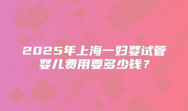 2025年上海一妇婴试管婴儿费用要多少钱？