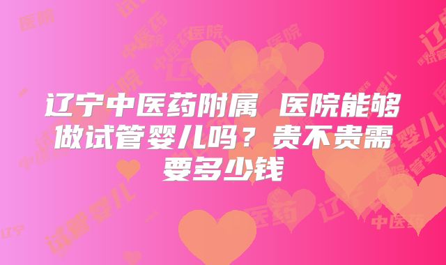 辽宁中医药附属 医院能够做试管婴儿吗?贵不贵需要多少钱