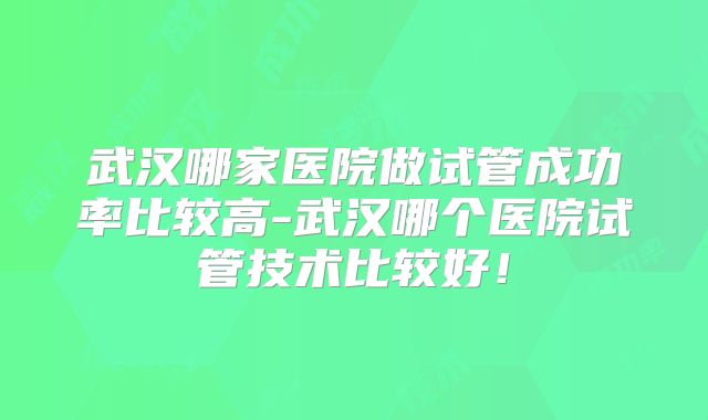 武汉哪家医院做试管成功率比较高-武汉哪个医院试管技术比较好！