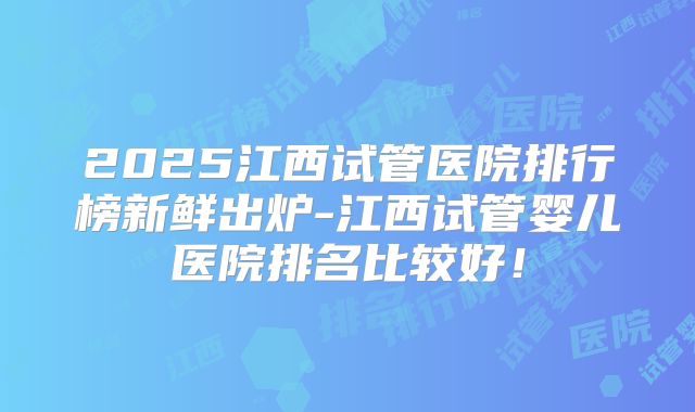 2025江西试管医院排行榜新鲜出炉-江西试管婴儿医院排名比较好!