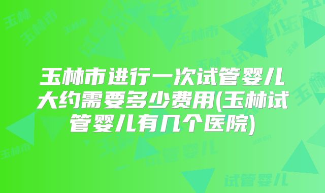 玉林市进行一次试管婴儿大约需要多少费用(玉林试管婴儿有几个医院)