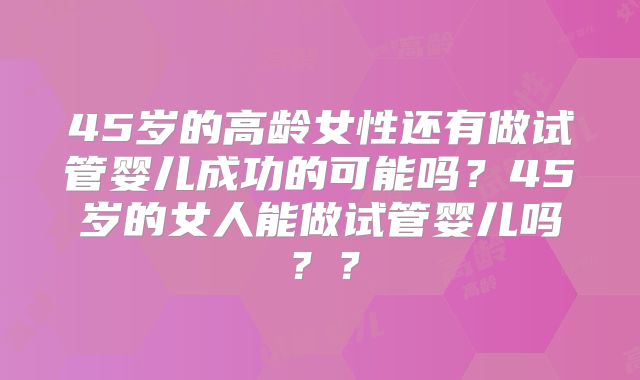 45岁的高龄女性还有做试管婴儿成功的可能吗？45岁的女人能做试管婴儿吗？？