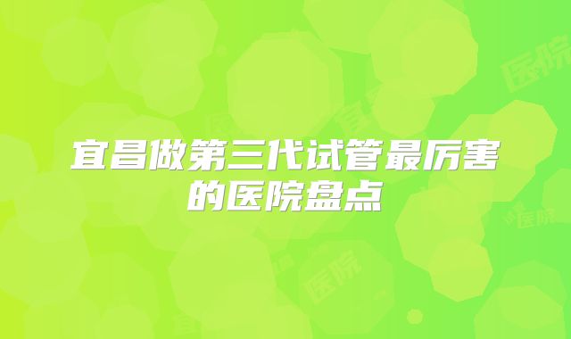 宜昌做第三代试管最厉害的医院盘点