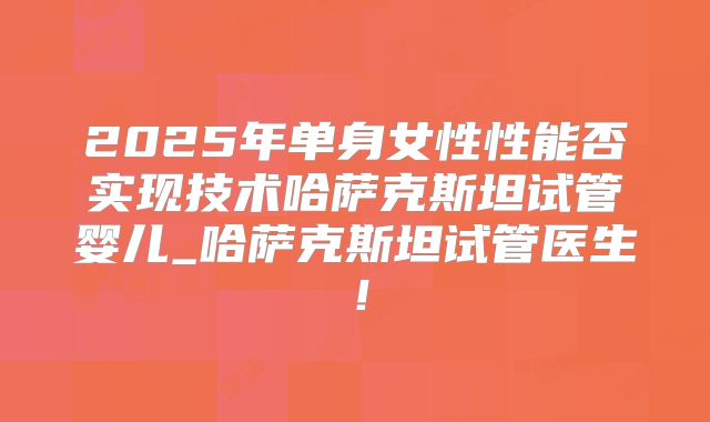 2025年单身女性性能否实现技术哈萨克斯坦试管婴儿_哈萨克斯坦试管医生！