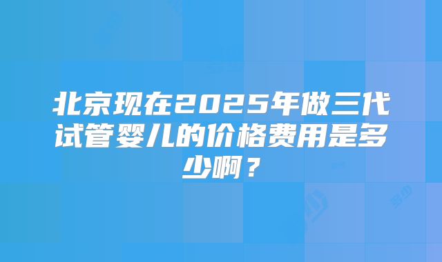 北京现在2025年做三代试管婴儿的价格费用是多少啊?