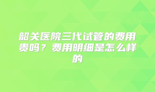 韶关医院三代试管的费用贵吗?费用明细是怎么样的