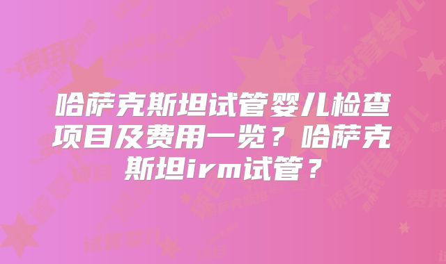 哈萨克斯坦试管婴儿检查项目及费用一览？哈萨克斯坦irm试管？