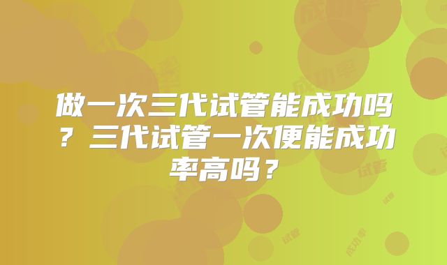 做一次三代试管能成功吗?三代试管一次便能成功率高吗?