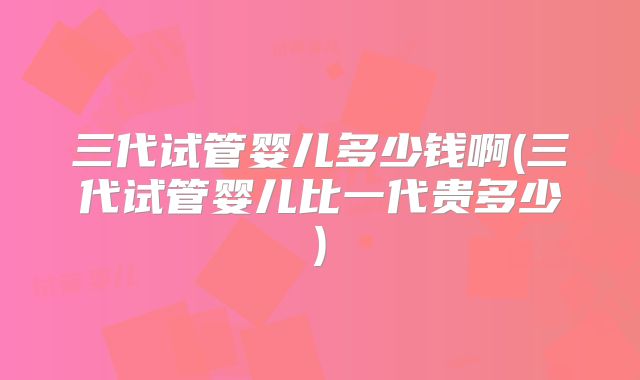 三代试管婴儿多少钱啊(三代试管婴儿比一代贵多少)