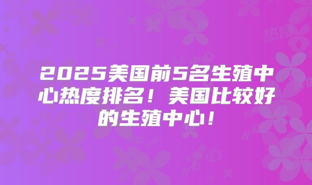 2025美国前5名生殖中心热度排名！美国比较好的生殖中心！