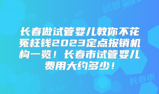 长春做试管婴儿教你不花冤枉钱2023定点报销机构一览!长春市试管婴儿费用大约多少!