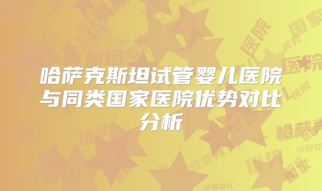 哈萨克斯坦试管婴儿医院与同类国家医院优势对比分析