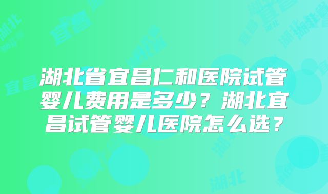 湖北省宜昌仁和医院试管婴儿费用是多少？湖北宜昌试管婴儿医院怎么选？