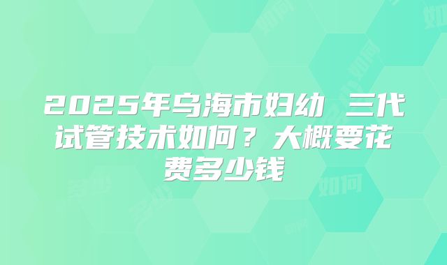 2025年乌海市妇幼 三代试管技术如何？大概要花费多少钱